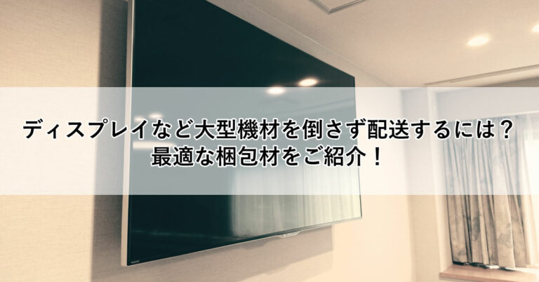 ディスプレイなど大型機材を倒さず配送するには？ 最適な梱包材をご紹介！